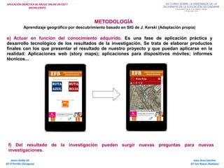 APLICACIÓN DIDÁCTICA DE ARCGIS ONLINE EN ESO Y
BACHILLERATO
METODOLOGÍA
Aprendizaje geográfico por descubrimiento basado en SIG de J. Kerski (Adaptación propia)
e) Actuar en función del conocimiento adquirido. Es una fase de aplicación práctica y
desarrollo tecnológico de los resultados de la investigación. Se trata de elaborar productos
finales con los que presentar el resultado de nuestro proyecto y que puedan aplicarse en la
realidad: Aplicaciones web (story maps); aplicaciones para dispositivos móviles; informes
técnicos...
Isaac Buzo Sánchez
IES San Roque (Badajoz)
Javier Velilla Gil
IES El Portillo (Zaragoza)
f) Del resultado de la investigación pueden surgir nuevas preguntas para nuevas
investigaciones.
 