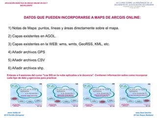 APLICACIÓN DIDÁCTICA DE ARCGIS ONLINE EN ESO Y
BACHILLERATO
Isaac Buzo Sánchez
IES San Roque (Badajoz)
Javier Velilla Gil
IES El Portillo (Zaragoza)
DATOS QUE PUEDEN INCORPORARSE A MAPS DE ARCGIS ONLINE:
1) Notas de Mapa: puntos, líneas y áreas directamente sobre el mapa.
2) Capas existentes en AGOL.
3) Capas existentes en la WEB: wms, wmts, GeoRSS, KML, etc.
4) Añadir archivos GPS
5) Añadir archivos CSV
6) Añadir archivos shp.
Enlaces a 4 sesiones del curso "Los SIG en la nube aplicados a la docencia". Contienen información sobre como incorporar
cada tipo de dato y ejercicios para practicar.
 