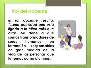 Rol del docente.
el rol docente resulta:
“...una actividad que está
ligada a la ética más que
otras. Se debe a que
somos transformadores de
seres humanos en
formación, responsables
en gran medida de la
vida de las personas que
tenemos como alumnos.
 