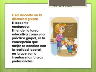 El rol docente en la
dinámica grupal.
El docente
moderador.
Entender la tarea
educativa como una
práctica grupal, es la
concepción que
mejor se condice con
la realidad laboral,
en la que van a
insertarse los futuros
profesionales.
Rol del docente
 