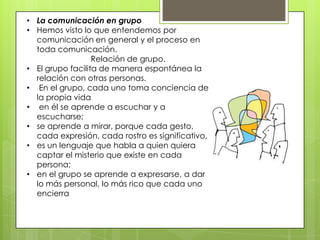 • La comunicación en grupo
• Hemos visto lo que entendemos por
comunicación en general y el proceso en
toda comunicación.
Relación de grupo.
• El grupo facilita de manera espontánea la
relación con otras personas.
• En el grupo, cada uno toma conciencia de
la propia vida
• en él se aprende a escuchar y a
escucharse;
• se aprende a mirar, porque cada gesto,
cada expresión, cada rostro es significativo,
• es un lenguaje que habla a quien quiera
captar el misterio que existe en cada
persona;
• en el grupo se aprende a expresarse, a dar
lo más personal, lo más rico que cada uno
encierra
 