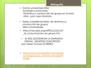 Bibliografía
• EL ROL DOCENTE EN LA DINÁMICA
GRUPAL. DESAFÍOS CONCRETOS”
por: María Victoria DI PIERRO
• http://mercaba.org/ARTICULOS/L/47
_la_comunicacion_en_grupo.htm
• http://www.monografias.com/trabaj
os13/digru/digru.shtml#co#ixzz2gWY
NF06P
• Centro universitario Etac
Antología comentada
Dinámica y conducción de grupos en el aula
Mtro. Juan Lujan Murrieta.
• Textos complementarios de dinámica y
conducción de grupos
Aliat universidades
 