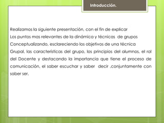 Introducción.
Realizamos la siguiente presentación, con el fin de explicar
Los puntos mas relevantes de la dinámica y técnicas de grupos
Conceptualizando, esclareciendo los objetivos de una técnica
Grupal, las características del grupo, los principios del alumnos, el rol
del Docente y destacando la importancia que tiene el proceso de
comunicación, el saber escuchar y saber decir ,conjuntamente con
saber ser.
 