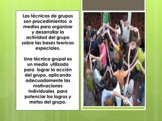 Las técnicas de grupos
son procedimientos o
medios para organizar
y desarrollar la
actividad del grupo
sobre las bases teorícas
especiales.
Una técnica grupal es
un medio utilizado
para lograr la acción
del grupo, aplicando
adecuadamente las
motivaciones
individuales para
potenciar los logros y
metas del grupo.
 