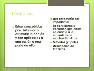 Técnicas.
 Están concebidas
para informar o
estimular la acción
y son aplicables a
una sesión o una
parte de ella.
 Tres características
importantes.
 La considerable
confusión que existe
en cuanto a la
naturaleza de
muchas técnicas.
 Métodos grupales
 Descripción de
técnicas
 