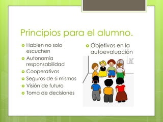 Principios para el alumno.
 Hablen no solo
escuchen
 Autonomía
responsabilidad
 Cooperativos
 Seguros de si mismos
 Visión de futuro
 Toma de decisiones
 Objetivos en la
autoevaluación
 