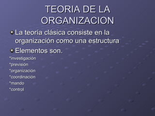 TEORIA DE LA ORGANIZACION La teoría clásica consiste en la organización como una estructura Elementos son. *investigación *previsión *organización *coordinación *mando *control 