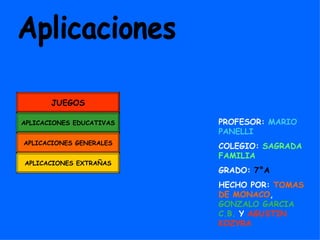 JUEGOS

APLICACIONES EDUCATIVAS   PROFESOR: MARIO
                          PANELLI
APLICACIONES GENERALES
                          COLEGIO: SAGRADA
                          FAMILIA
APLICACIONES EXTRAÑAS
                          GRADO: 7°A
                          HECHO POR: TOMAS
                          DE MONACO,
                          GONZALO GARCIA
                          C.B. Y AGUSTIN
                          KOZYRA
 