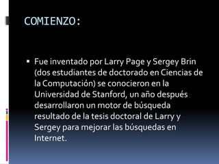 COMIENZO:


 Fue inventado por Larry Page y Sergey Brin
  (dos estudiantes de doctorado en Ciencias de
  la Computación) se conocieron en la
  Universidad de Stanford, un año después
  desarrollaron un motor de búsqueda
  resultado de la tesis doctoral de Larry y
  Sergey para mejorar las búsquedas en
  Internet.
 