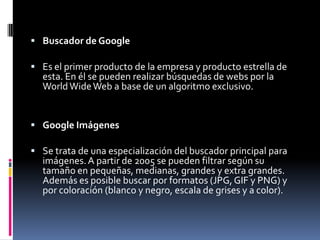  Buscador de Google

 Es el primer producto de la empresa y producto estrella de
  esta. En él se pueden realizar búsquedas de webs por la
  World Wide Web a base de un algoritmo exclusivo.


 Google Imágenes

 Se trata de una especialización del buscador principal para
  imágenes. A partir de 2005 se pueden filtrar según su
  tamaño en pequeñas, medianas, grandes y extra grandes.
  Además es posible buscar por formatos (JPG, GIF y PNG) y
  por coloración (blanco y negro, escala de grises y a color).
 