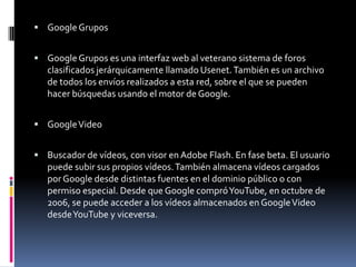  Google Grupos


 Google Grupos es una interfaz web al veterano sistema de foros
   clasificados jerárquicamente llamado Usenet. También es un archivo
   de todos los envíos realizados a esta red, sobre el que se pueden
   hacer búsquedas usando el motor de Google.


 Google Video


 Buscador de vídeos, con visor en Adobe Flash. En fase beta. El usuario
   puede subir sus propios vídeos. También almacena vídeos cargados
   por Google desde distintas fuentes en el dominio público o con
   permiso especial. Desde que Google compró YouTube, en octubre de
   2006, se puede acceder a los vídeos almacenados en Google Video
   desde YouTube y viceversa.
 