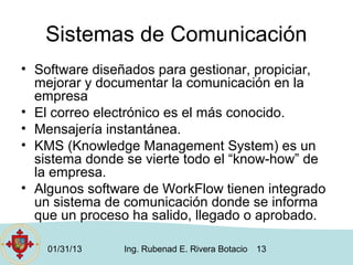 Sistemas de Comunicación
• Software diseñados para gestionar, propiciar,
  mejorar y documentar la comunicación en la
  empresa
• El correo electrónico es el más conocido.
• Mensajería instantánea.
• KMS (Knowledge Management System) es un
  sistema donde se vierte todo el “know-how” de
  la empresa.
• Algunos software de WorkFlow tienen integrado
  un sistema de comunicación donde se informa
  que un proceso ha salido, llegado o aprobado.

    01/31/13   Ing. Rubenad E. Rivera Botacio   13
 