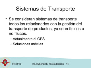 Sistemas de Transporte
• Se consideran sistemas de transporte
  todos los relacionados con la gestión del
  transporte de productos, ya sean físicos o
  no físicos.
  – Actualmente el GPS.
  – Soluciones móviles




   01/31/13   Ing. Rubenad E. Rivera Botacio   14
 