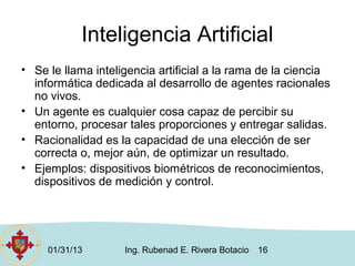 Inteligencia Artificial
• Se le llama inteligencia artificial a la rama de la ciencia
  informática dedicada al desarrollo de agentes racionales
  no vivos.
• Un agente es cualquier cosa capaz de percibir su
  entorno, procesar tales proporciones y entregar salidas.
• Racionalidad es la capacidad de una elección de ser
  correcta o, mejor aún, de optimizar un resultado.
• Ejemplos: dispositivos biométricos de reconocimientos,
  dispositivos de medición y control.




     01/31/13       Ing. Rubenad E. Rivera Botacio   16
 
