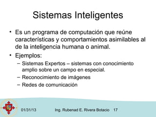 Sistemas Inteligentes
• Es un programa de computación que reúne
  características y comportamientos asimilables al
  de la inteligencia humana o animal.
• Ejemplos:
  – Sistemas Expertos – sistemas con conocimiento
    amplio sobre un campo en especial.
  – Reconocimiento de imágenes
  – Redes de comunicación



    01/31/13     Ing. Rubenad E. Rivera Botacio   17
 
