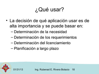 ¿Qué usar?
• La decisión de qué aplicación usar es de
  alta importancia y se puede basar en:
  – Determinación de la necesidad
  – Determinación de los requerimientos
  – Determinación del licenciamiento
  – Planificación a largo plazo




   01/31/13    Ing. Rubenad E. Rivera Botacio   18
 