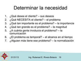Determinar la necesidad
1. ¿Qué desea el cliente? – sus deseos
2. ¿Qué NECESITA el cliente? – el problema
3. ¿Qué tan importante es el problema? – la importancia
4. ¿Qué tan grande es el problema? – la magnitud
5. ¿A cuánta gente involucra el problema? – la
   comunicación
6. ¿El problema es temporal? – el alcance en el tiempo
7. ¿Alguien más tiene ese problema? – la normalización




     01/31/13     Ing. Rubenad E. Rivera Botacio   19
 
