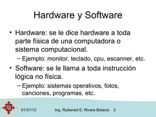 Hardware y Software
• Hardware: se le dice hardware a toda
  parte física de una computadora o
  sistema computacional.
  – Ejemplo: monitor, teclado, cpu, escanner, etc.
• Software: se le llama a toda instrucción
  lógica no física.
  – Ejemplo: sistemas operativos, fotos,
    canciones, programas, etc.

   01/31/13     Ing. Rubenad E. Rivera Botacio   3
 