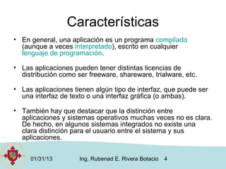 Características
• En general, una aplicación es un programa compilado
  (aunque a veces interpretado), escrito en cualquier
  lenguaje de programación.

• Las aplicaciones pueden tener distintas licencias de
  distribución como ser freeware, shareware, trialware, etc.

• Las aplicaciones tienen algún tipo de interfaz, que puede ser
  una interfaz de texto o una interfaz gráfica (o ambas).

• También hay que destacar que la distinción entre
  aplicaciones y sistemas operativos muchas veces no es clara.
  De hecho, en algunos sistemas integrados no existe una
  clara distinción para el usuario entre el sistema y sus
  aplicaciones.


     01/31/13        Ing. Rubenad E. Rivera Botacio   4
 