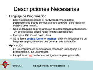 Descripciones Necesarias
• Lenguaje de Programación
   – Son instrucciones dadas al hardware (primariamente,
     posteriormente puede ser hasta a otro software) para lograr un
     objetivo determinado.
   – Con un lenguaje de programación se confeccionan aplicaciones.
      Un solo lenguaje puede hacer infinitas aplicaciones.
   – Ejemplos: C#, Visual Basic, Java
   – Se le llama código fuente o “fuentes” a las instrucciones de un
     lenguaje de programación que generan una aplicación.
• Aplicación
   – Es un programa de computadora creado en un lenguaje de
     programación. Es un producto.
   – La aplicación no contiene el código fuente para generarla.



    01/31/13          Ing. Rubenad E. Rivera Botacio   5
 