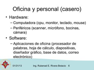 Oficina y personal (casero)
• Hardware:
  – Computadora (cpu, monitor, teclado, mouse)
  – Periféricos (scanner, micrófono, bocinas,
    cámara)
• Software:
  – Aplicaciones de oficina (procesador de
    palabras, hoja de cálculo, diapositivas,
    diseñador gráfico, base de datos, correo
    electrónico)

   01/31/13    Ing. Rubenad E. Rivera Botacio   6
 