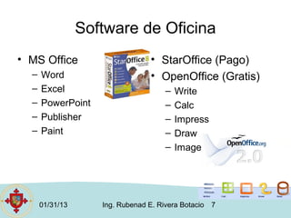 Software de Oficina
• MS Office                       • StarOffice (Pago)
  –   Word                        • OpenOffice (Gratis)
  –   Excel                           –   Write
  –   PowerPoint                      –   Calc
  –   Publisher                       –   Impress
  –   Paint                           –   Draw
                                      –   Image




      01/31/13      Ing. Rubenad E. Rivera Botacio   7
 