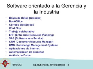 Software orientado a la Gerencia y
                la Industria
•   Bases de Datos (Grandes)
•   BackOffice
•   Correos electónicos
•   WorkFlow
•   Trabajo colaborativo
•   ERP (Entreprise Resource Planning)
•   SAS (Software as a Service)
•   CRM (Costumer Resource Manager)
•   KMS (Knowledge Management System)
•   Aplicaciones vía internet
•   Automatización de procesos
•   Análisis de Datos


      01/31/13      Ing. Rubenad E. Rivera Botacio   8
 