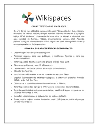 CARACTERÍSTICAS DE WIKISPACES.
Es uno de los más utilizados pues permite crear Páginas rápido y fácil, mediante
un diseño ...