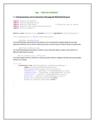import android.os.Bundle;
import android.app.Activity;
import android.view.View; //librerías que se Usaran
import android.view.View.OnClickListener;
import android.widget.*;
public class MainActivity extends Activity implements OnClickListener {
//se implementara el método OnClickListener.
EditText edtNumeroUno;
El control EditText (caja de edición de texto) es otro componente indispensable de casi toda
aplicación Android. Es uno de los medios que tiene el usuario para introducir datos a la aplicación.
TextView textResultado;
Los TextView (etiquetas de texto) se utilizan como medio de salida, es decir, para mostrar un
determinado texto al usuario.
Button btnCalcular, btnBorrar;
Es el típico botón normal, contiene un texto y puede contener imágenes de tipo icono que puedes
alinear con el texto.
@Override
protected void onCreate(Bundle savedInstanceState) {
super.onCreate(savedInstanceState);
setContentView(R.layout.activity_main);
edtNumeroUno = (EditText) findViewById(R.id.num);
textResultado = (TextView) findViewById(R.id.res);
btnCalcular = (Button) findViewById(R.id.cal);
btnBorrar = (Button) findViewById(R.id.bor);
btnCalcular.setOnClickListener(this);
btnBorrar.setOnClickListener(this);
}
 