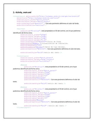 <LinearLayout xmlns:android="http://schemas.android.com/apk/res/android"
xmlns:tools="http://schemas.android.com/tools"
android:layout_width="match_parent"
android:layout_height="match_parent"
android:background="#9933CC" // Con este parámetro definimos el color de fondo.
android:orientation="vertical" >
<EditText
android:id="@+id/num"//esta propiedad es el ID del control, con el que podremos
identificarlo de forma única.
android:layout_width="304dp"
android:layout_height="50dp"
android:layout_margin="10dp"
android:layout_weight="0.32"
android:background="#FFFFFF"//Color de fondo
android:hint="Numero "//visualización de indicación.
android:maxLength="100"
android:numeric="decimal"//datos de tipo decimal.
android:textColor="#00CC00"// Con este parámetro definimos el color de texto.
android:textStyle="bold"//estilo del texto />
<LinearLayout
android:layout_width="match_parent"
android:layout_height="wrap_content"
android:orientation="horizontal" >
<Button
android:id="@+id/cal"//esta propiedad es el ID del control, con el que
podremos identificarlo de forma única.
android:layout_width="match_parent"
android:layout_height="50dp"
android:layout_margin="10dp"
android:layout_weight="1"
android:text="Calcular"
android:textColor="#00CC00"// Con este parámetro definimos el color de
texto.
android:textStyle="bold"//estilo del texto />
<Button
android:id="@+id/bor"//esta propiedad es el ID del control, con el que
podremos identificarlo de forma única.
android:layout_width="match_parent"
android:layout_height="50dp"
android:layout_margin="10dp"
android:layout_weight="1"
android:text="Borrar"
android:textColor="#00CC00"// Con este parámetro definimos el color de
texto.
android:textStyle="bold" //estilo del texto />
</LinearLayout>
 