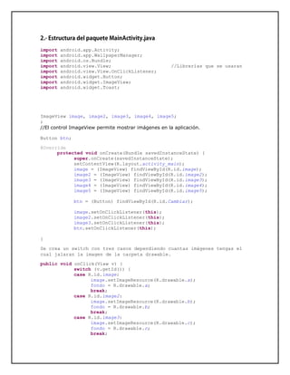 import android.app.Activity;
import android.app.WallpaperManager;
import android.os.Bundle;
import android.view.View; //Librerías que se usaran
import android.view.View.OnClickListener;
import android.widget.Button;
import android.widget.ImageView;
import android.widget.Toast;
ImageView image, image2, image3, image4, image5;
;
//El control ImageView permite mostrar imágenes en la aplicación.
Button btn;
@Override
protected void onCreate(Bundle savedInstanceState) {
super.onCreate(savedInstanceState);
setContentView(R.layout.activity_main);
image = (ImageView) findViewById(R.id.image);
image2 = (ImageView) findViewById(R.id.image2);
image3 = (ImageView) findViewById(R.id.image3);
image4 = (ImageView) findViewById(R.id.image4);
image5 = (ImageView) findViewById(R.id.image5);
btn = (Button) findViewById(R.id.Cambiar);
image.setOnClickListener(this);
image2.setOnClickListener(this);
image3.setOnClickListener(this);
btn.setOnClickListener(this);
}
Se crea un switch con tres casos dependiendo cuantas imágenes tengas el
cual jalaran la imagen de la carpeta drawable.
public void onClick(View v) {
switch (v.getId()) {
case R.id.image:
image.setImageResource(R.drawable.a);
fondo = R.drawable.a;
break;
case R.id.image2:
image.setImageResource(R.drawable.b);
fondo = R.drawable.b;
break;
case R.id.image3:
image.setImageResource(R.drawable.c);
fondo = R.drawable.c;
break;
 
