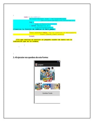 ;
case R.id.Cambiar:
WallpaperManager mywp = WallpaperManager
.getInstance(getApplicationContext());
try {
mywp.setResource(fondo);
} catch (Exception e) {
e.printStackTrace();
//realiza la función de cambiar el Wall_paper.
}
Toast.makeText(this, "Se ha cambiado el Wallpaper",
Toast.LENGTH_LONG).show();
break;
//lo que realiza es mostrar un pequeño cuadro de texto con la
indicación que se le ordene.
}
}
}
 