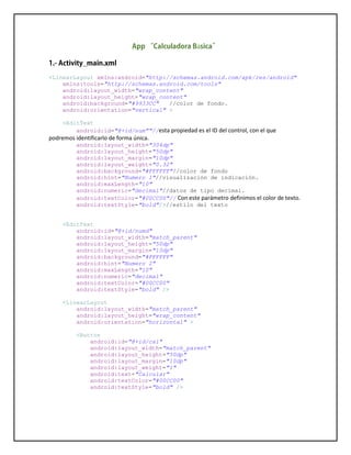 á
<LinearLayout xmlns:android="http://schemas.android.com/apk/res/android"
xmlns:tools="http://schemas.android.com/tools"
android:layout_width="wrap_content"
android:layout_height="wrap_content"
android:background="#9933CC" //color de fondo.
android:orientation="vertical" >
<EditText
android:id="@+id/num""//esta propiedad es el ID del control, con el que
podremos identificarlo de forma única.
android:layout_width="304dp"
android:layout_height="50dp"
android:layout_margin="10dp"
android:layout_weight="0.32"
android:background="#FFFFFF"//color de fondo
android:hint="Numero 1"//visualización de indicación.
android:maxLength="10"
android:numeric="decimal"//datos de tipo decimal.
android:textColor="#00CC00"// Con este parámetro definimos el color de texto.
android:textStyle="bold"/>//estilo del texto
<EditText
android:id="@+id/numd"
android:layout_width="match_parent"
android:layout_height="50dp"
android:layout_margin="10dp"
android:background="#FFFFFF"
android:hint="Numero 2"
android:maxLength="10"
android:numeric="decimal"
android:textColor="#00CC00"
android:textStyle="bold" />
<LinearLayout
android:layout_width="match_parent"
android:layout_height="wrap_content"
android:orientation="horizontal" >
<Button
android:id="@+id/cal"
android:layout_width="match_parent"
android:layout_height="50dp"
android:layout_margin="10dp"
android:layout_weight="1"
android:text="Calcular"
android:textColor="#00CC00"
android:textStyle="bold" />
 