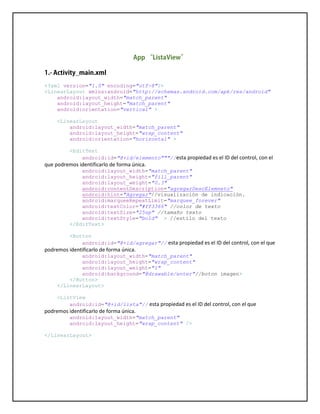 <?xml version="1.0" encoding="utf-8"?>
<LinearLayout xmlns:android="http://schemas.android.com/apk/res/android"
android:layout_width="match_parent"
android:layout_height="match_parent"
android:orientation="vertical" >
<LinearLayout
android:layout_width="match_parent"
android:layout_height="wrap_content"
android:orientation="horizontal" >
<EditText
android:id="@+id/elemento"""//esta propiedad es el ID del control, con el
que podremos identificarlo de forma única.
android:layout_width="match_parent"
android:layout_height="fill_parent"
android:layout_weight="0.3"
android:contentDescription="agregarDescElemneto"
android:hint="Agregar"//visualización de indicación.
android:marqueeRepeatLimit="marquee_forever"
android:textColor="#ff3366" //color de texto
android:textSize="25sp" //tamaño texto
android:textStyle="bold" > //estilo del texto
</EditText>
<Button
android:id="@+id/agregar"// esta propiedad es el ID del control, con el que
podremos identificarlo de forma única.
android:layout_width="match_parent"
android:layout_height="wrap_content"
android:layout_weight="1"
android:background="@drawable/enter"//boton imagen>
</Button>
</LinearLayout>
<ListView
android:id="@+id/lista"// esta propiedad es el ID del control, con el que
podremos identificarlo de forma única.
android:layout_width="match_parent"
android:layout_height="wrap_content" />
</LinearLayout>
 