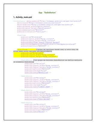 <LinearLayout xmlns:android="http://schemas.android.com/apk/res/android"
xmlns:tools="http://schemas.android.com/tools"
xmlns:android1="http://schemas.android.com/apk/res/android"
android:layout_width="match_parent"
android:layout_height="match_parent"
android:background="#000000"
android:orientation="vertical" >
<TextView
android:id="@+id/preg"
android:layout_width="wrap_content"
android:layout_height="wrap_content"
android:text="Como Suenan Algunas Bandas"
android:textAppearance="?android:attr/textAppearanceLarge"
android:textColor="#FFFFFF" />
<RadioGroup //grupo de opciones donde una, y sólo una, de
ellas debe estar marcada obligatoriamente
android1:id="@+id/radio"
android1:layout_width="wrap_content"
android1:layout_height="wrap_content" >
<RadioButton //un grupo de botones RadioButton se define mediante
un elemento RadioGroup
android1:id="@+id/in"
android1:layout_width="wrap_content"
android1:layout_height="wrap_content"
android:textColor="#ffffff"
android1:checked="true"
android1:text="METALLICA" />
<RadioButton
android1:id="@+id/bar"
android1:layout_width="wrap_content"
android1:layout_height="wrap_content"
android:textColor="#FFFFFF"
android1:checked="true"
android1:text="lINKIN PARK" />
<RadioButton
android1:id="@+id/mad"
android1:layout_width="wrap_content"
android1:layout_height="wrap_content"
android:textColor="#FFFFFF"
android1:text="IRON MAIDEN" />
<RadioButton
android1:id="@+id/bor"
android1:layout_width="wrap_content"
android1:layout_height="wrap_content"
android:textColor="#FFFFFF"
android1:text="AC/DC" />
 