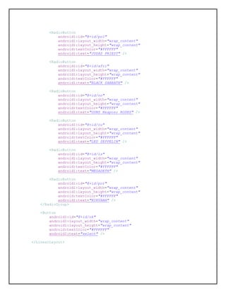 <RadioButton
android1:id="@+id/pol"
android1:layout_width="wrap_content"
android1:layout_height="wrap_content"
android:textColor="#FFFFFF"
android1:text="JUDAS PRIEST" />
<RadioButton
android1:id="@+id/afri"
android1:layout_width="wrap_content"
android1:layout_height="wrap_content"
android:textColor="#FFFFFF"
android1:text="BLACK SABBATH" />
<RadioButton
android1:id="@+id/no"
android1:layout_width="wrap_content"
android1:layout_height="wrap_content"
android:textColor="#FFFFFF"
android1:text="GUNS N' ROSES" />
<RadioButton
android1:id="@+id/ru"
android1:layout_width="wrap_content"
android1:layout_height="wrap_content"
android:textColor="#FFFFFF"
android1:text="LED ZEPPELIN" />
<RadioButton
android1:id="@+id/is"
android1:layout_width="wrap_content"
android1:layout_height="wrap_content"
android:textColor="#FFFFFF"
android1:text="MEGADETH" />
<RadioButton
android1:id="@+id/por"
android1:layout_width="wrap_content"
android1:layout_height="wrap_content"
android:textColor="#FFFFFF"
android1:text="NIRVANA" />
</RadioGroup>
<Button
android1:id="@+id/ok"
android1:layout_width="wrap_content"
android1:layout_height="wrap_content"
android:textColor="#FFFFFF"
android1:text="select" />
</LinearLayout>
 