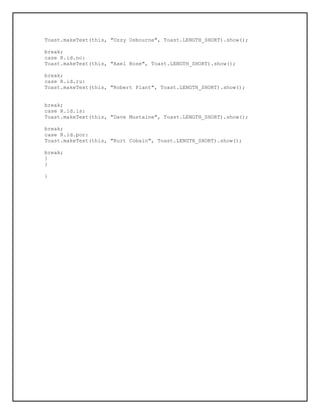 Toast.makeText(this, "Ozzy Osbourne", Toast.LENGTH_SHORT).show();
break;
case R.id.no:
Toast.makeText(this, "Axel Rose", Toast.LENGTH_SHORT).show();
break;
case R.id.ru:
Toast.makeText(this, "Robert Plant", Toast.LENGTH_SHORT).show();
break;
case R.id.is:
Toast.makeText(this, "Dave Mustaine", Toast.LENGTH_SHORT).show();
break;
case R.id.por:
Toast.makeText(this, "Kurt Cobain", Toast.LENGTH_SHORT).show();
break;
}
}
}
 