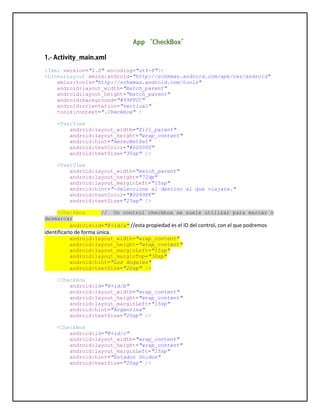 <?xml version="1.0" encoding="utf-8"?>
<LinearLayout xmlns:android="http://schemas.android.com/apk/res/android"
xmlns:tools="http://schemas.android.com/tools"
android:layout_width="match_parent"
android:layout_height="match_parent"
android:background="#99FFCC"
android:orientation="vertical"
tools:context=".Checkbox" >
<TextView
android:layout_width="fill_parent"
android:layout_height="wrap_content"
android:hint="AereoBetSel"
android:textColor="#000000"
android:textSize="30sp" />
<TextView
android:layout_width="match_parent"
android:layout_height="72dp"
android:layout_marginLeft="15sp"
android:hint="-Seleccione el destino al que viajara."
android:textColor="#0099FF"
android:textSize="25sp" />
<CheckBox // Un control checkbox se suele utilizar para marcar o
desmarcar
android:id="@+id/a" //esta propiedad es el ID del control, con el que podremos
identificarlo de forma única.
android:layout_width="wrap_content"
android:layout_height="wrap_content"
android:layout_marginLeft="15sp"
android:layout_marginTop="30sp"
android:hint="Los Angeles"
android:textSize="20sp" />
<CheckBox
android:id="@+id/b"
android:layout_width="wrap_content"
android:layout_height="wrap_content"
android:layout_marginLeft="15sp"
android:hint="Argentina"
android:textSize="20sp" />
<CheckBox
android:id="@+id/c"
android:layout_width="wrap_content"
android:layout_height="wrap_content"
android:layout_marginLeft="15sp"
android:hint="Estados Unidos"
android:textSize="20sp" />
 