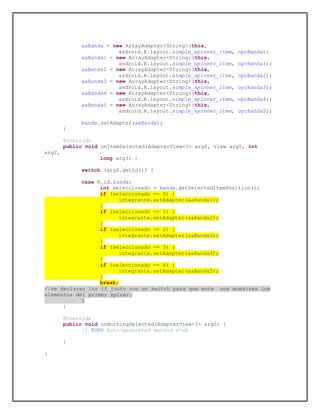aaBanda = new ArrayAdapter<String>(this,
android.R.layout.simple_spinner_item, opcBanda);
aaBanda1 = new ArrayAdapter<String>(this,
android.R.layout.simple_spinner_item, opcBanda1);
aaBanda2 = new ArrayAdapter<String>(this,
android.R.layout.simple_spinner_item, opcBanda2);
aaBanda3 = new ArrayAdapter<String>(this,
android.R.layout.simple_spinner_item, opcBanda3);
aaBanda4 = new ArrayAdapter<String>(this,
android.R.layout.simple_spinner_item, opcBanda4);
aaBanda5 = new ArrayAdapter<String>(this,
android.R.layout.simple_spinner_item, opcBanda5);
banda.setAdapter(aaBanda);
}
@Override
public void onItemSelected(AdapterView<?> arg0, View arg1, int
arg2,
long arg3) {
switch (arg0.getId()) {
case R.id.banda:
int seleccionado = banda.getSelectedItemPosition();
if (seleccionado == 0) {
integrante.setAdapter(aaBanda1);
}
if (seleccionado == 1) {
integrante.setAdapter(aaBanda2);
}
if (seleccionado == 2) {
integrante.setAdapter(aaBanda3);
}
if (seleccionado == 3) {
integrante.setAdapter(aaBanda4);
}
if (seleccionado == 4) {
integrante.setAdapter(aaBanda5);
}
break;
//se declaran los if junto con un switch para que este nos muestres los
elementos del primer spiner.
}
}
@Override
public void onNothingSelected(AdapterView<?> arg0) {
// TODO Auto-generated method stub
}
}
 