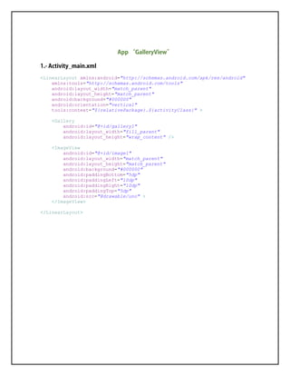 <LinearLayout xmlns:android="http://schemas.android.com/apk/res/android"
xmlns:tools="http://schemas.android.com/tools"
android:layout_width="match_parent"
android:layout_height="match_parent"
android:background="#000000"
android:orientation="vertical"
tools:context="${relativePackage}.${activityClass}" >
<Gallery
android:id="@+id/gallery1"
android:layout_width="fill_parent"
android:layout_height="wrap_content" />
<ImageView
android:id="@+id/image1"
android:layout_width="match_parent"
android:layout_height="match_parent"
android:background="#000000"
android:paddingBottom="5dp"
android:paddingLeft="10dp"
android:paddingRight="10dp"
android:paddingTop="5dp"
android:src="@drawable/uno" >
</ImageView>
</LinearLayout>
 
