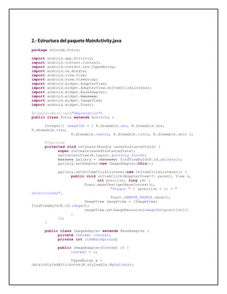 package shinoda.fotos;
import android.app.Activity;
import android.content.Context;
import android.content.res.TypedArray;
import android.os.Bundle;
import android.view.View;
import android.view.ViewGroup;
import android.widget.AdapterView;
import android.widget.AdapterView.OnItemClickListener;
import android.widget.BaseAdapter;
import android.widget.Gallery;
import android.widget.ImageView;
import android.widget.Toast;
@SuppressWarnings("deprecation")
public class Fotos extends Activity {
Integer[] imageIDs = { R.drawable.uno, R.drawable.dos,
R.drawable.tres,
R.drawable.cuatro, R.drawable.cinco, R.drawable.seis };
@Override
protected void onCreate(Bundle savedInstanceState) {
super.onCreate(savedInstanceState);
setContentView(R.layout.activity_fotos);
Gallery gallery = (Gallery) findViewById(R.id.gallery1);
gallery.setAdapter(new ImageAdapter(this));
gallery.setOnItemClickListener(new OnItemClickListener() {
public void onItemClick(AdapterView<?> parent, View v,
int position, long id) {
Toast.makeText(getBaseContext(),
"Dragon " + (position + 1) + "
seleccionada",
Toast.LENGTH_SHORT).show();
ImageView imageView = (ImageView)
findViewById(R.id.image1);
imageView.setImageResource(imageIDs[position]);
}
});
}
public class ImageAdapter extends BaseAdapter {
private Context context;
private int itemBackground;
public ImageAdapter(Context c) {
context = c;
TypedArray a =
obtainStyledAttributes(R.styleable.MyGallery);
 