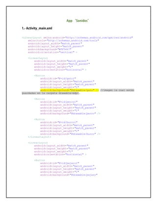 <LinearLayout xmlns:android="http://schemas.android.com/apk/res/android"
xmlns:tools="http://schemas.android.com/tools"
android:layout_width="match_parent"
android:layout_height="match_parent"
android:background="#FF5467"
android:orientation="vertical" >
<LinearLayout
android:layout_width="match_parent"
android:layout_height="match_parent"
android:layout_weight="1"
android:orientation="horizontal" >
<Button
android:id="@+id/gato1"
android:layout_width="match_parent"
android:layout_height="match_parent"
android:layout_weight="1"
android:background="@drawable/gato" /> //imagen la cual están
guardadas en la carpeta drawable-mdpi.
<Button
android:id="@+id/perro1"
android:layout_width="match_parent"
android:layout_height="match_parent"
android:layout_weight="1"
android:background="@drawable/perro" />
<Button
android:id="@+id/burro1"
android:layout_width="match_parent"
android:layout_height="match_parent"
android:layout_weight="1"
android:background="@drawable/burro" />
</LinearLayout>
<LinearLayout
android:layout_width="match_parent"
android:layout_height="match_parent"
android:layout_weight="1"
android:orientation="horizontal" >
<Button
android:id="@+id/pajaro1"
android:layout_width="match_parent"
android:layout_height="match_parent"
android:layout_weight="1"
android:background="@drawable/pajaro"
 
