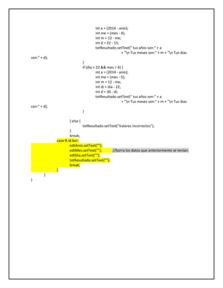 int a = (2014 - anio);
int me = (mes - 4);
int m = 12 - me;
int d = 22 - 15;
txtResultado.setText(" tus años son:" + a
+ "n Tus meses son:" + m + "n Tus dias
son:" + d);
}
if (dia > 22 && mes > 4) {
int a = (2014 - anio);
int me = (mes - 5);
int m = 12 - me;
int di = dia - 22;
int d = 30 - di;
txtResultado.setText(" tus años son:" + a
+ "n Tus meses son:" + m + "n Tus dias
son:" + d);
}
} else {
txtResultado.setText("Valores incorrectos");
}
break;
case R.id.bor:
edtAnio.setText("");
edtMes.setText(""); //borra los datos que anteriormente se tenían.
edtDia.setText("");
txtResultado.setText("");
break;
}
}
}
 