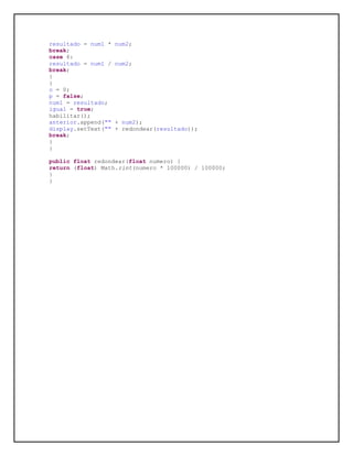 resultado = num1 * num2;
break;
case 6:
resultado = num1 / num2;
break;
}
}
o = 0;
p = false;
num1 = resultado;
igual = true;
habilitar();
anterior.append("" + num2);
display.setText("" + redondear(resultado));
break;
}
}
public float redondear(float numero) {
return (float) Math.rint(numero * 100000) / 100000;
}
}
 