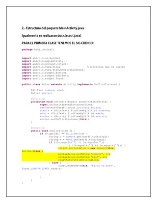 package kenji.bolsa2;
import android.os.Bundle;
import android.app.Activity;
import android.content.Intent;
import android.view.View; //librerías que se usaran
import android.view.View.OnClickListener;
import android.widget.Button;
import android.widget.EditText;
import android.widget.Toast;
public class Bolsa extends Activity implements OnClickListener {
EditText nombre, edad;
Button enviar;
@Override
protected void onCreate(Bundle savedInstanceState) {
super.onCreate(savedInstanceState);
setContentView(R.layout.activity_bolsa);
nombre = (EditText) findViewById(R.id.nombre);
edad = (EditText) findViewById(R.id.edad);
enviar = (Button) findViewById(R.id.enviar);
enviar.setOnClickListener(this);
}
@Override
public void onClick(View v) {
if (v.getId() == R.id.enviar) {
String n = nombre.getText().toString();
String e = edad.getText().toString();
if ((!n.equals("") || !e.equals(""))
|| (!n.equals("") && !e.equals(""))) {
Intent enviardatos = new Intent(this,
Recibe.class);
enviardatos.putExtra("nombre", n);
enviardatos.putExtra("edad", e);
startActivity(enviardatos);
} else {
Toast.makeText(this, "Falta valores",
Toast.LENGTH_LONG).show();
}
}
}
}
 
