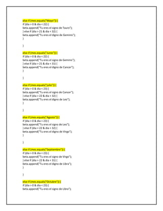 else if (mes.equals("Mayo")) {
if (dia > 0 & dia < 22) {
beta.append("Tu eres el signo de Tauro");
} else if (dia > 21 & dia < 32) {
beta.append("Tu eres el digno de Geminis");
}
}
else if (mes.equals("Junio")) {
if (dia > 0 & dia < 22) {
beta.append("Tu eres el signo de Geminis");
} else if (dia > 21 & dia < 31) {
beta.append("Tu eres el digno de Cancer");
}
}
else if (mes.equals("julio")) {
if (dia > 0 & dia < 23) {
beta.append("Tu eres el signo de Cancer");
} else if (dia > 22 & dia < 32) {
beta.append("Tu eres el digno de Leo");
}
}
else if (mes.equals("Agosto")) {
if (dia > 0 & dia < 23) {
beta.append("Tu eres el signo de Leo");
} else if (dia > 22 & dia < 32) {
beta.append("Tu eres el digno de Virgo");
}
}
else if (mes.equals("Septiembre")) {
if (dia > 0 & dia < 23) {
beta.append("Tu eres el signo de Virgo");
} else if (dia > 22 & dia < 31) {
beta.append("Tu eres el digno de Libra");
}
}
else if (mes.equals("Octubre")) {
if (dia > 0 & dia < 23) {
beta.append("Tu eres el signo de Libra");
 