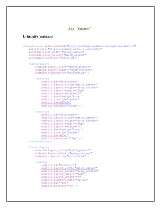 <LinearLayout xmlns:android="http://schemas.android.com/apk/res/android"
xmlns:tools="http://schemas.android.com/tools"
android:layout_width="match_parent"
android:layout_height="match_parent"
android:orientation="vertical" >
<LinearLayout
android:layout_width="match_parent"
android:layout_height="wrap_content"
android:orientation="horizontal" >
<TextView
android:id="@+id/trojo"
android:layout_width="match_parent"
android:layout_height="wrap_content"
android:layout_margin="5sp"
android:layout_weight="1"
android:fontFamily="Arial"
android:gravity="center"
android:text="Rojo"
android:textSize="25sp" />
<TextView
android:id="@+id/vrojo"
android:layout_width="match_parent"
android:layout_height="wrap_content"
android:layout_margin="5sp"
android:layout_weight="1"
android:fontFamily="Arial"
android:gravity="center"
android:text="R:"
android:textSize="25sp" />
</LinearLayout>
<LinearLayout
android:layout_width="match_parent"
android:layout_height="wrap_content"
android:orientation="horizontal" >
<SeekBar
android:id="@+id/rojo"
android:layout_width="match_parent"
android:layout_height="wrap_content"
android:layout_margin="5sp"
android:layout_weight="1"
android:indeterminate="false"
android:max="255"
android:progress="1" />
 