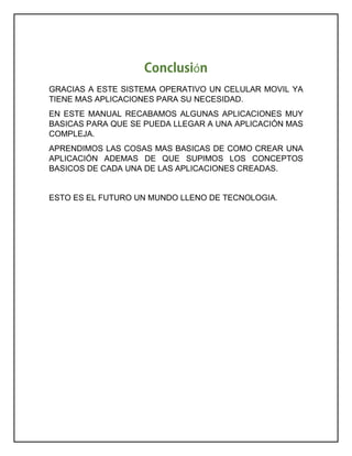 ó
GRACIAS A ESTE SISTEMA OPERATIVO UN CELULAR MOVIL YA
TIENE MAS APLICACIONES PARA SU NECESIDAD.
EN ESTE MANUAL RECABAMOS ALGUNAS APLICACIONES MUY
BASICAS PARA QUE SE PUEDA LLEGAR A UNA APLICACIÓN MAS
COMPLEJA.
APRENDIMOS LAS COSAS MAS BASICAS DE COMO CREAR UNA
APLICACIÓN ADEMAS DE QUE SUPIMOS LOS CONCEPTOS
BASICOS DE CADA UNA DE LAS APLICACIONES CREADAS.
ESTO ES EL FUTURO UN MUNDO LLENO DE TECNOLOGIA.
 