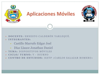  D O C E N T E : E R N E S T O C A L D E R Ó N Y A R L E Q U É .
 I N T E G R A N T E S :
 Castillo Marrufo Edgar Joel
 Díaz Llauce Jonathan Daniel
 T E M A : D I S P O S I T I V O S M Ó V I L E S
 C I C L O / T U R N O : V - D I U R N O
 C E N T R O D E E S T U D I O S : I E S T P « C A R L O S S A L A Z A R R O M E R O »
Aplicaciones Móviles
 