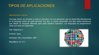 Aplicaciones nativas
Una app nativa, en principio (y solo en principio), es una aplicación que se desarrolla directamente
en el lenguaje nativo de cada terminal. Por eso, si vamos desarrollar una App nativa tendremos
que utilizar un lenguaje diferente para cada Sistema Operativo. Los lenguajes de programación
serán por tanto los siguientes:
iOS: Objective C
Android: Java
Windows: C# y Visual Basic .NET.
BlackBerry 10: C++
 